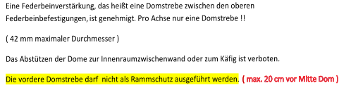 Eine Federbeinverstrkung, das heit eine Domstrebe zwischen den oberen  Federbeinbefestigungen,  ist genehmigt . P ro Achse nur eine Domstrebe !!        ( 42 mm maximaler Durchmesser )       Das  A bsttzen der Dome zur Innenraumzwischenwand oder zum Kfig ist verboten.   Die vordere Domstrebe darf  nicht als Rammschutz ausgefhrt werden.    ( max. 20 cm vor Mitte Dom )